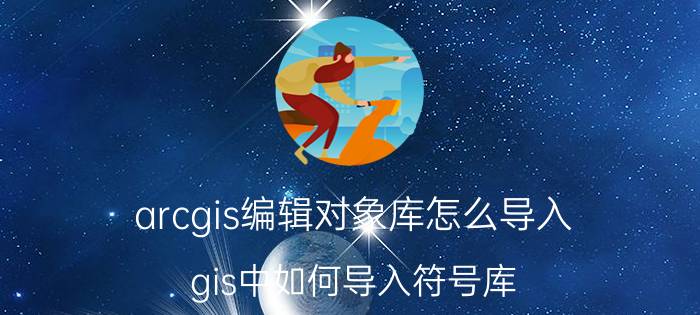 arcgis编辑对象库怎么导入 gis中如何导入符号库？